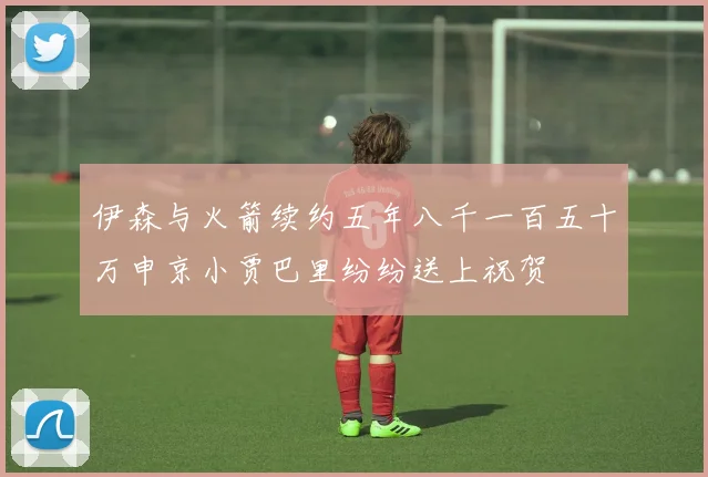 伊森与火箭续约五年八千一百五十万申京小贾巴里纷纷送上祝贺