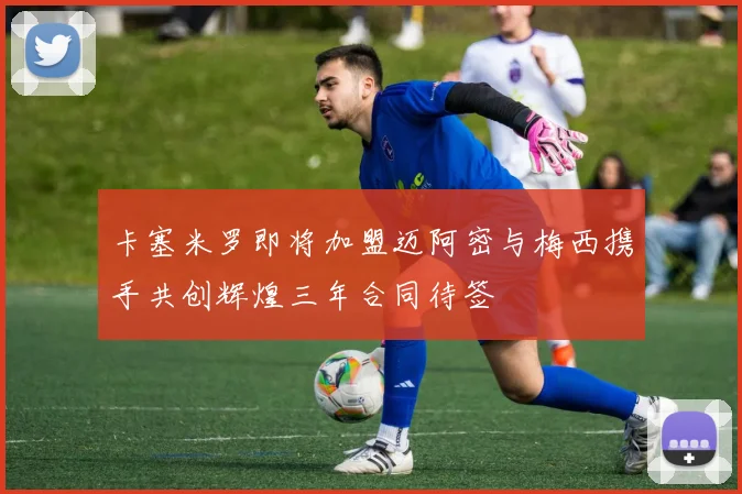 卡塞米罗即将加盟迈阿密与梅西携手共创辉煌三年合同待签