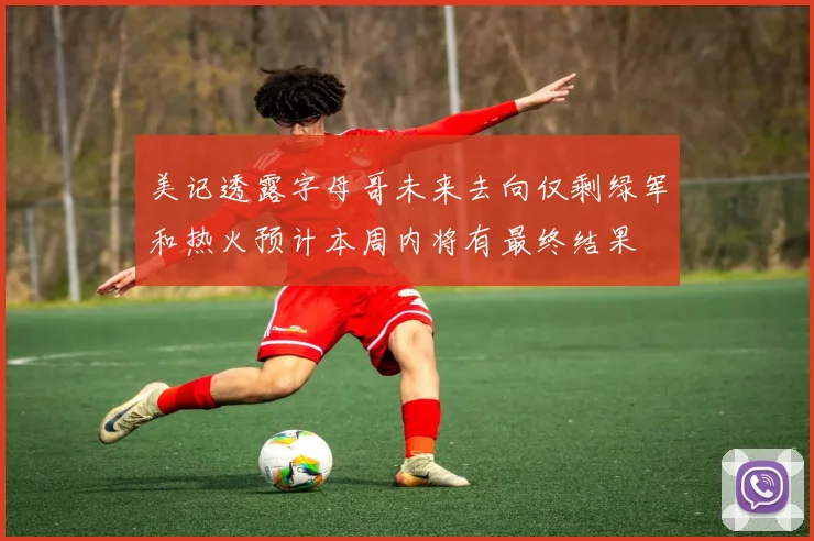 美记透露字母哥未来去向仅剩绿军和热火预计本周内将有最终结果