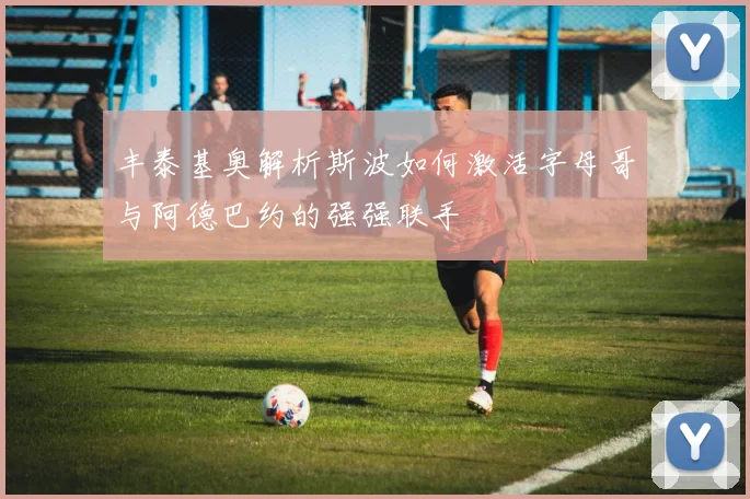 丰泰基奥解析斯波如何激活字母哥与阿德巴约的强强联手
