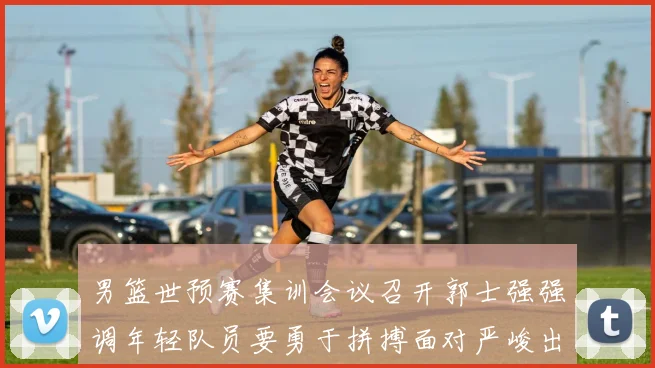 男篮世预赛集训会议召开郭士强强调年轻队员要勇于拼搏面对严峻出线形势